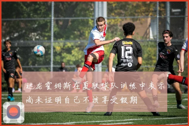 达龙霍姆斯在夏联球队训练中表示尚未证明自己不该享受假期