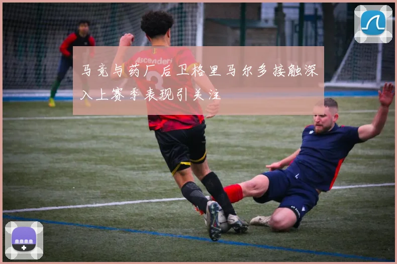马竞与药厂后卫格里马尔多接触深入上赛季表现引关注
