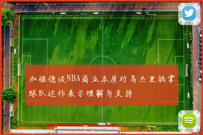 加福德谈NBA商业本质对乌杰里执掌球队运作表示理解与支持