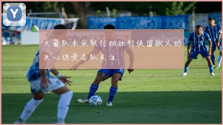 火箭队未采取行动独行侠留欧文的决心仍受各队关注