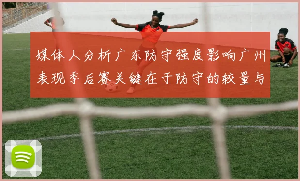媒体人分析广东防守强度影响广州表现季后赛关键在于防守的较量与适应能力