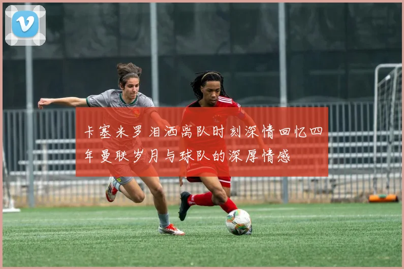 卡塞米罗泪洒离队时刻深情回忆四年曼联岁月与球队的深厚情感