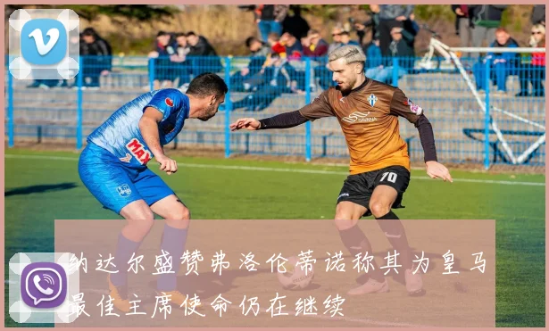 纳达尔盛赞弗洛伦蒂诺称其为皇马最佳主席使命仍在继续