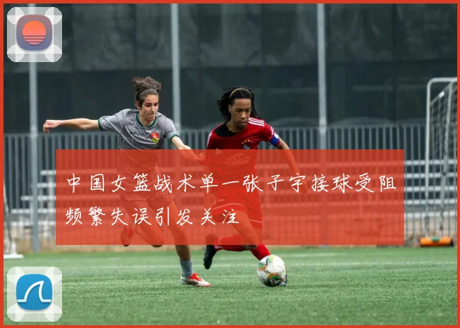 中国女篮战术单一张子宇接球受阻频繁失误引发关注