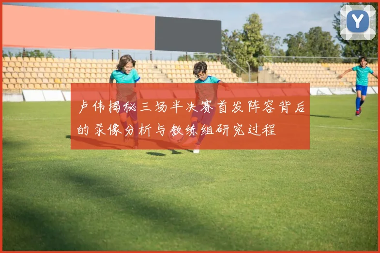卢伟揭秘三场半决赛首发阵容背后的录像分析与教练组研究过程
