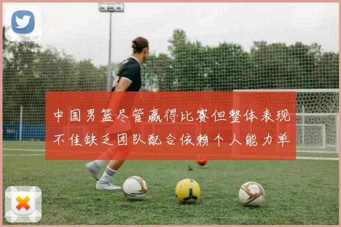 中国男篮尽管赢得比赛但整体表现不佳缺乏团队配合依赖个人能力单打成效有限