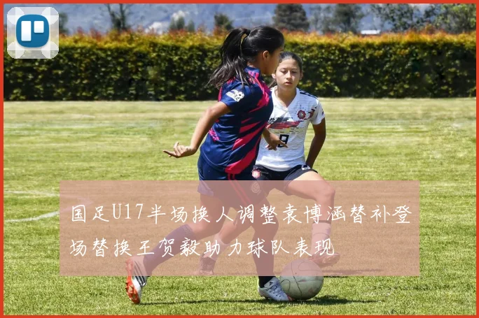 国足U17半场换人调整袁博涵替补登场替换王贺毅助力球队表现