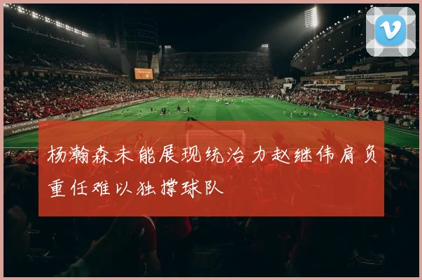 杨瀚森未能展现统治力赵继伟肩负重任难以独撑球队
