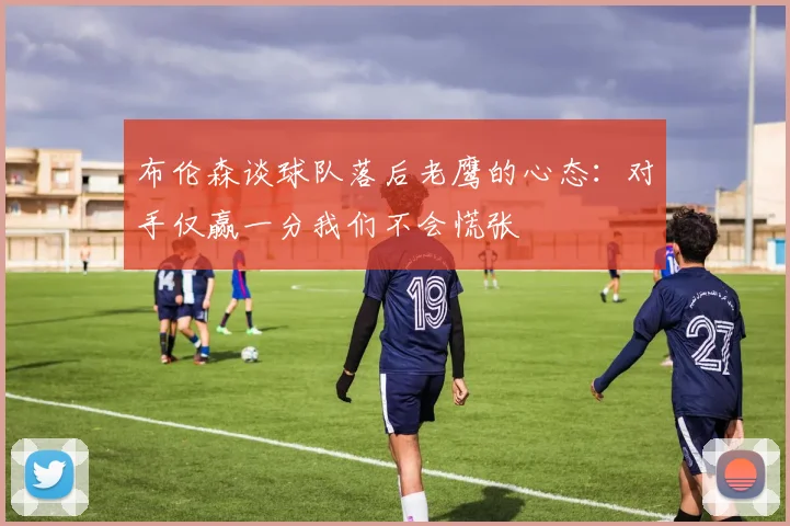 布伦森谈球队落后老鹰的心态：对手仅赢一分我们不会慌张
