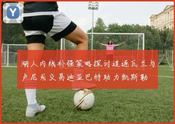 湖人内线补强策略探讨追逐瓦兰与卢尼或交易迪亚巴特助力凯斯勒