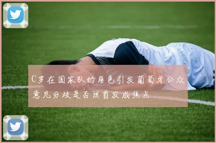 C罗在国家队的角色引发葡萄牙公众意见分歧是否该首发成焦点