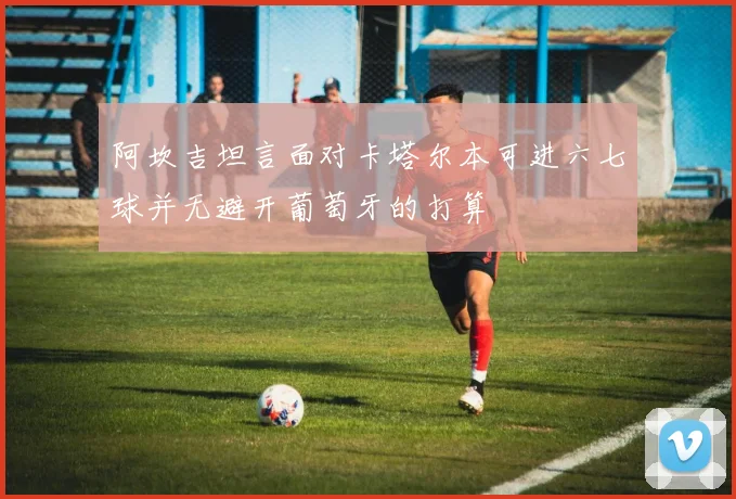 阿坎吉坦言面对卡塔尔本可进六七球并无避开葡萄牙的打算