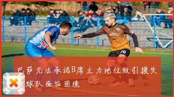 巴萨无法承诺B席主力地位致引援失败球队面临困境