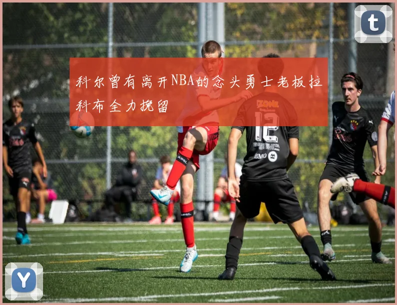 科尔曾有离开NBA的念头勇士老板拉科布全力挽留
