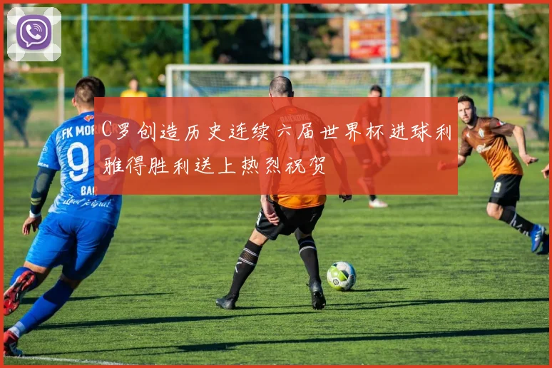 C罗创造历史连续六届世界杯进球利雅得胜利送上热烈祝贺