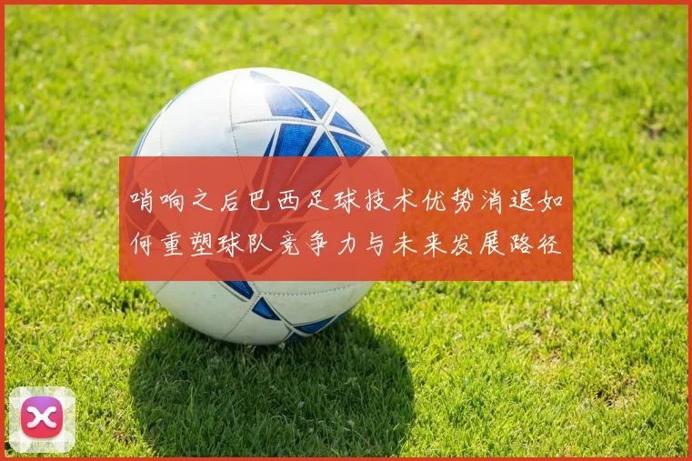 哨响之后巴西足球技术优势消退如何重塑球队竞争力与未来发展路径
