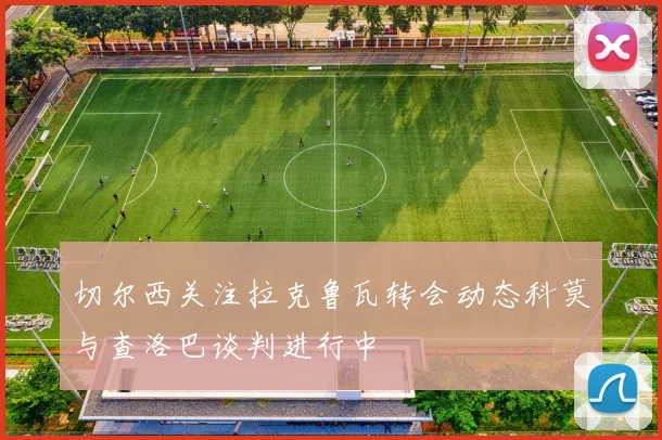 切尔西关注拉克鲁瓦转会动态科莫与查洛巴谈判进行中