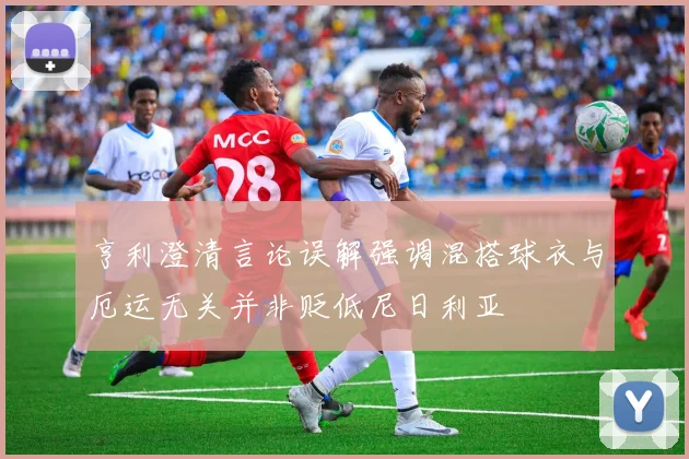亨利澄清言论误解强调混搭球衣与厄运无关并非贬低尼日利亚