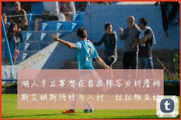 湖人季后赛潜在首发阵容分析詹姆斯艾顿斯玛特与八村塁拉拉维亚的组合前景