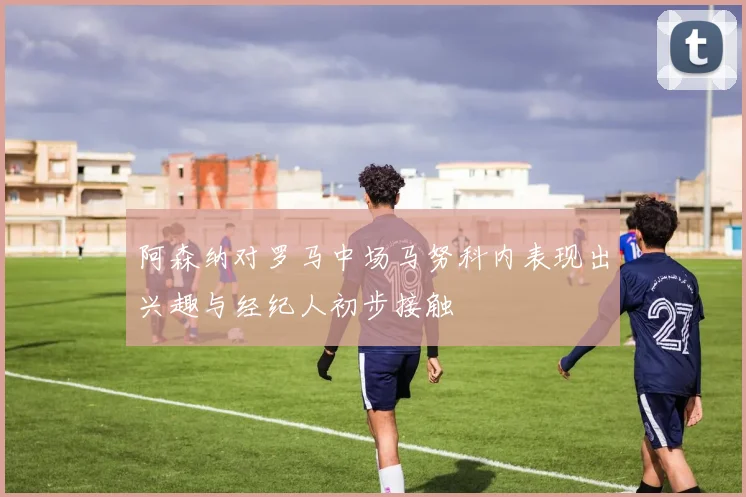 阿森纳对罗马中场马努科内表现出兴趣与经纪人初步接触