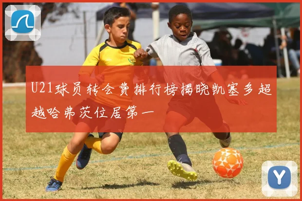 U21球员转会费排行榜揭晓凯塞多超越哈弗茨位居第一