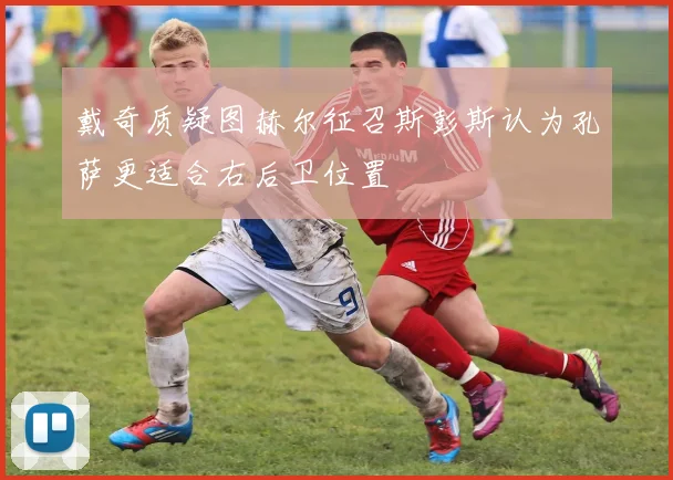 戴奇质疑图赫尔征召斯彭斯认为孔萨更适合右后卫位置
