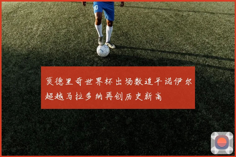 莫德里奇世界杯出场数追平诺伊尔超越马拉多纳再创历史新高