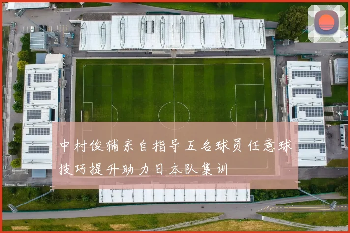 中村俊辅亲自指导五名球员任意球技巧提升助力日本队集训