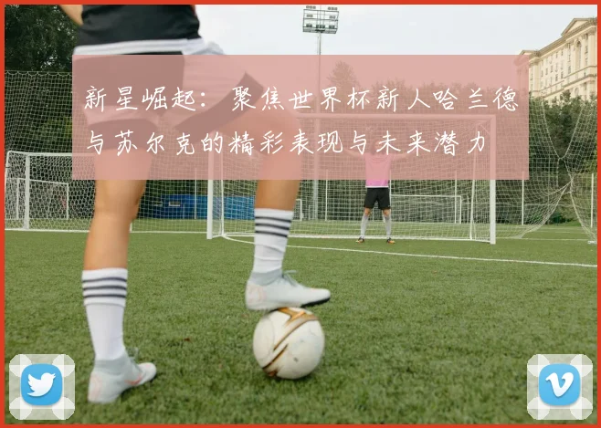 新星崛起：聚焦世界杯新人哈兰德与苏尔克的精彩表现与未来潜力