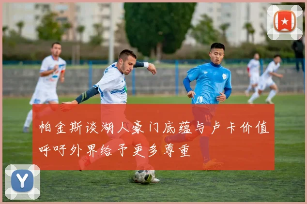 帕金斯谈湖人豪门底蕴与卢卡价值呼吁外界给予更多尊重