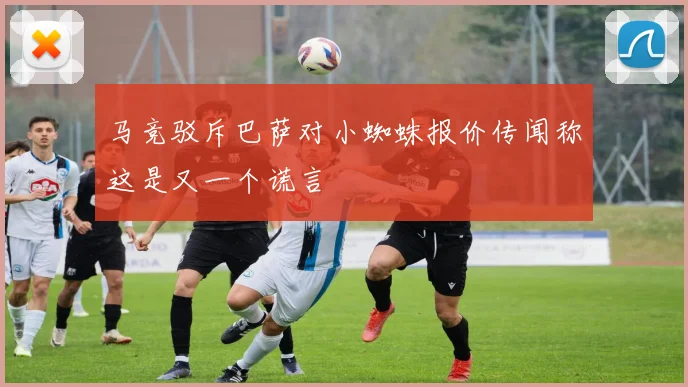马竞驳斥巴萨对小蜘蛛报价传闻称这是又一个谎言